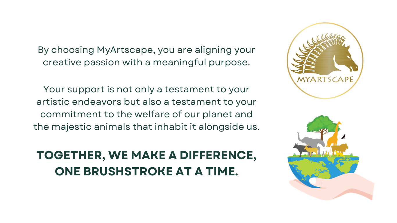 By choosing MyArtscape, you are aligning your creative passion with a meaningful purpose. Your support is not only a testament to your artistic endeavors but also a testament to your commitment to the welfare of our planet and the majestic animals that inhabit it alongside us. Together, we make a difference, one brushstroke at a time.
